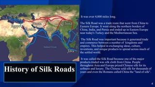 4
It was over 4,000 miles long.
The Silk Road was a trade route that went from China to
Eastern Europe. It went along the northern borders of
China, India, and Persia and ended up in Eastern Europe
near today's Turkey and the Mediterranean Sea.
The Silk Road was important because it generated trade
and commerce between a number of kingdoms and
empires. This helped in exchanging ideas, culture,
inventions, and unique products to spread across much of
the settled world.
It was called the Silk Road because one of the major
products traded was silk cloth from China. People
throughout Asia and Europe prized Chinese silk for its
softness and luxury. The Chinese sold silk for thousands of
years and even the Romans called China the "land of silk".
History of Silk Roads
 