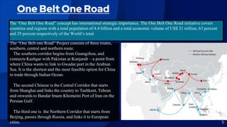 One Belt One Road
The “One Belt One Road” concept has international strategic importance. The One Belt One Road initiative covers
countries and regions with a total population of 4.4 billion and a total economic volume of US$ 21 trillion, 63 percent
and 29 percent respectively of the World’s total.
5
The “One Belt one Road” Project consists of three routes,
southern, central and northern route.
The southern corridor begins from Guangzhou, and
connects Kashgar with Pakistan at Kunjarab – a point from
where China wants to link to Gwadar port in the Arabian
Sea. It is the shortest and the most feasible option for China
to trade through Indian Ocean.
The second Chinese is the Central Corridor that starts
from Shanghai and links the country to Tashkent, Tehran
and onwards to Bandar Imam Khomeini Port of Iran on the
Persian Gulf.
The third one is the Northern Corridor that starts from
Beijing, passes through Russia, and links it to European
cities.
 