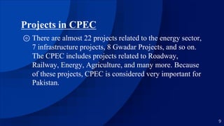 Projects in CPEC
⊚ There are almost 22 projects related to the energy sector,
7 infrastructure projects, 8 Gwadar Projects, and so on.
The CPEC includes projects related to Roadway,
Railway, Energy, Agriculture, and many more. Because
of these projects, CPEC is considered very important for
Pakistan.
9
 