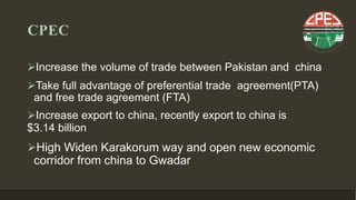 CPEC
Increase the volume of trade between Pakistan and china
Take full advantage of preferential trade agreement(PTA)
and free trade agreement (FTA)
Increase export to china, recently export to china is
$3.14 billion
High Widen Karakorum way and open new economic
corridor from china to Gwadar
 