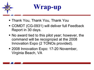 Wrap-up Thank You, Thank You, Thank You COMDT (CG-0931) will deliver full Feedback Report in 30 days.  No award tied to this pilot year; however, the command will be recognized at the 2008 Innovation Expo (2 TONOs provided). 2008 Innovation Expo: 17-20 November, Virginia Beach, VA  