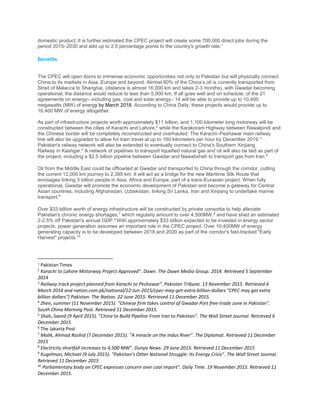 domestic product. It is further estimated the CPEC project will create some 700,000 direct jobs during the
period 2015–2030 and add up to 2.5 percentage points to the country's growth rate.1
Benefits
The CPEC will open doors to immense economic opportunities not only to Pakistan but will physically connect
China to its markets in Asia, Europe and beyond. Almost 80% of the China’s oil is currently transported from
Strait of Malacca to Shanghai, (distance is almost 16,000 km and takes 2-3 months), with Gwadar becoming
operational, the distance would reduce to less than 5,000 km. If all goes well and on schedule, of the 21
agreements on energy– including gas, coal and solar energy– 14 will be able to provide up to 10,400
megawatts (MW) of energy by March 2018. According to China Daily, these projects would provide up to
16,400 MW of energy altogether.
As part of infrastructure projects worth approximately $11 billion, and 1,100 kilometer long motorway will be
constructed between the cities of Karachi and Lahore,2
while the Karakoram Highway between Rawalpindi and
the Chinese border will be completely reconstructed and overhauled. The Karachi–Peshawar main railway
line will also be upgraded to allow for train travel at up to 160 kilometers per hour by December 2019.3
Pakistan's railway network will also be extended to eventually connect to China's Southern Xinjiang
Railway in Kashgar.4
A network of pipelines to transport liquefied natural gas and oil will also be laid as part of
the project, including a $2.5 billion pipeline between Gwadar and Nawabshah to transport gas from Iran.5
Oil from the Middle East could be offloaded at Gwadar and transported to China through the corridor, cutting
the current 12,000 km journey to 2,395 km. It will act as a bridge for the new Maritime Silk Route that
envisages linking 3 billion people in Asia, Africa and Europe, part of a trans-Eurasian project. When fully
operational, Gwadar will promote the economic development of Pakistan and become a gateway for Central
Asian countries, including Afghanistan, Uzbekistan, linking Sri Lanka, Iran and Xinjiang to undertake marine
transport.6
Over $33 billion worth of energy infrastructure will be constructed by private consortia to help alleviate
Pakistan's chronic energy shortages,7
which regularly amount to over 4,500MW,8
and have shed an estimated
2-2.5% off Pakistan's annual GDP.9
With approximately $33 billion expected to be invested in energy sector
projects, power generation assumes an important role in the CPEC project. Over 10,400MW of energy
generating capacity is to be developed between 2018 and 2020 as part of the corridor's fast-tracked "Early
Harvest" projects.10
1
Pakistan Times
2
Karachi to Lahore Motorway Project Approved". Dawn. The Dawn Media Group. 2014. Retrieved 5 September
2014
3
Railway track project planned from Karachi to Peshawar". Pakistan Tribune. 13 November 2015. Retrieved 6
March 2016 and nation.com.pk/national/22-Jun-2015/cpec-may-get-extra-billion-dollars "CPEC may get extra
billion dollars"] Pakistan: The Nation. 22 June 2015. Retrieved 11 December 2015.
4
Zhen, summer (11 November 2015). "Chinese firm takes control of Gwadar Port free-trade zone in Pakistan".
South China Morning Post. Retrieved 11 December 2015.
5
Shah, Saeed (9 April 2015). "China to Build Pipeline From Iran to Pakistan". The Wall Street Journal. Retrieved 6
December 2015
6
The Jakarta Post
7
Malik, Ahmad Rashid (7 December 2015). "A miracle on the Indus River". The Diplomat. Retrieved 11 December
2015
8
Electricity shortfall increases to 4,500 MW". Dunya News. 29 June 2015. Retrieved 11 December 2015
9
Kugelman, Michael (9 July 2015). "Pakistan's Other National Struggle: Its Energy Crisis". The Wall Street Journal.
Retrieved 11 December 2015
10
Parliamentary body on CPEC expresses concern over coal import". Daily Time. 19 November 2015. Retrieved 11
December 2015.
 