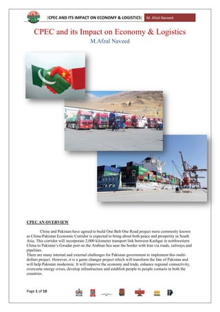 [CPEC AND ITS IMPACT ON ECONOMY & LOGISTICS] M. Afzal Naveed
Page 1 of 10
CPEC and its Impact on Economy & Logistics
M.Afzal Naveed
CPEC AN OVERVIEW
China and Pakistan have agreed to build One Belt One Road project more commonly known
as China-Pakistan Economic Corridor is expected to bring about both peace and prosperity in South
Asia. This corridor will incorporate 2,000 kilometer transport link between Kashgar in northwestern
China to Pakistan‟s Gwadar port on the Arabian Sea near the border with Iran via roads, railways and
pipelines.
There are many internal and external challenges for Pakistan government to implement this multi-
dollars project. However, it is a game changer project which will transform the fate of Pakistan and
will help Pakistan modernize. It will improve the economy and trade, enhance regional connectivity,
overcome energy crises, develop infrastructure and establish people to people contacts in both the
countries.
 