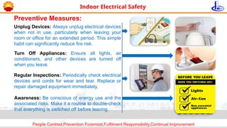 People Centred,Prevention Foremost,Fulfilment Responsibility,Continual Improvement
Indoor Electrical Safety
Unplug Devices: Always unplug electrical devices
when not in use, particularly when leaving your
room or office for an extended period. This simple
habit can significantly reduce fire risk.
Turn Off Appliances: Ensure all lights, air
conditioners, and other devices are turned off
when you leave.
Preventive Measures:
Regular Inspections: Periodically check electrical
devices and cords for wear and tear. Replace or
repair damaged equipment immediately.
Awareness: Be conscious of energy use and the
associated risks. Make it a routine to double-check
that everything is switched off before leaving.
 