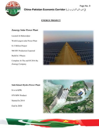 Page No. 9
China–Pakistan Economic Corridor ( ‫رادہاری‬‫ااصتقدی‬‫اپاتسكن-نیچ‬‎)
ENERGY PROJECT
Zonergy Solar Power Plant
Located At Bahawalpur
World Largest solar Power Plant
$1.5 Billion Project
900 MV Production Expected
Build In 3 Phases
Complete At The end Of 2016 By
Zonergy Company
Suki Kinari Hydro Power Plant
It is in KPK
870 MW Produce
Started In 2014
End In 2020
 