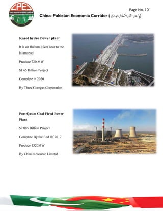 Page No. 10
China–Pakistan Economic Corridor ( ‫رادہاری‬‫ااصتقدی‬‫اپاتسكن-نیچ‬‎)
Karot hydro Power plant
It is on Jhelum River near to the
Islamabad
Produce 720 MW
$1.65 Billion Project
Complete in 2020
By Three Goreges Corporation
Port Qasim Coal-Fired Power
Plant
$2.085 Billion Project
Complete By the End Of 2017
Produce 1320MW
By China Resource Limited
 