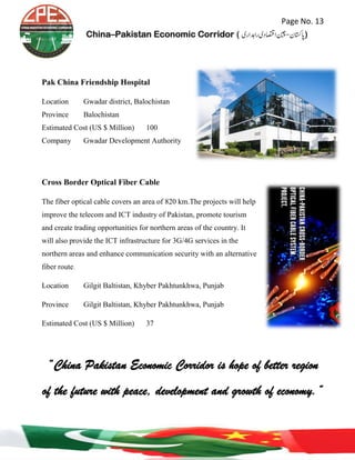 Page No. 13
China–Pakistan Economic Corridor ( ‫رادہاری‬‫ااصتقدی‬‫اپاتسكن-نیچ‬‎)
Pak China Friendship Hospital
Location Gwadar district, Balochistan
Province Balochistan
Estimated Cost (US $ Million) 100
Company Gwadar Development Authority
Cross Border Optical Fiber Cable
The fiber optical cable covers an area of 820 km.The projects will help
improve the telecom and ICT industry of Pakistan, promote tourism
and create trading opportunities for northern areas of the country. It
will also provide the ICT infrastructure for 3G/4G services in the
northern areas and enhance communication security with an alternative
fiber route.
Location Gilgit Baltistan, Khyber Pakhtunkhwa, Punjab
Province Gilgit Baltistan, Khyber Pakhtunkhwa, Punjab
Estimated Cost (US $ Million) 37
“China Pakistan Economic Corridor is hope of better region
of the future with peace, development and growth of economy.”
 