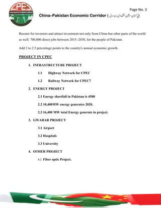 Page No. 3
China–Pakistan Economic Corridor ( ‫رادہاری‬‫ااصتقدی‬‫اپاتسكن-نیچ‬‎)
Booster for investors and attract investment not only from China but other parts of the world
as well. 700,000 direct jobs between 2015–2030, for the people of Pakistan.
Add 2 to 2.5 percentage points to the country's annual economic growth.
PROJECT IN CPEC
1. INFRASTRUCTURE PROJECT
1.1 Highway Network for CPEC
1.2 Railway Network for CPEC7
2. ENERGY PROJECT
2.1 Energy shortfall in Pakistan is 4500
2.2 10,400MW energy generates 2020.
2.3 16,400 MW total Energy generate in project.
3. GWADAR PROJECT
3.1 Airport
3.2 Hospitals
3.3 University
4. OTHER PROJECT
4.1 Fiber optic Project.
 