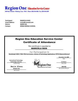 Participant                MARICELA RIOS
Email Address              mrios@romaisd.com
District                   ROMA ISD
Campus                     ROMA MIDDLE SCHOOL




                Region One Education Service Center
                      Certificate of Attendance
                                    This certificate is awarded to
                                        MARICELA RIOS

                                      For Participation In
     Workshop# 19810 “ESC-TEA Curriculum, Library, & Technology Applications TETN Videoconference”

                                                                                December 10, 2008
                                                                                         Date
     Instructional Technology,
       Technology, Libraries                                                          2.5 Hours
            Content Area                                                              CPE Credit

       Maria Elena                                                                    108-950
         Ovalle                                                                  ESC County-District #
             ESC Contact
 