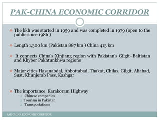 PAK-CHINA ECONOMIC CORRIDOR
PAK CHINA ECONOMIC CORRIDOR
 The kkh was started in 1959 and was completed in 1979 (open to the
public since 1986 )
 Length 1,300 km (Pakistan 887 km ) China 413 km
 It connects China's Xinjiang region with Pakistan's Gilgit–Baltistan
and Khyber Pakhtunkhwa regions
 Major cities Hasanabdal, Abbottabad, Thakot, Chilas, Gilgit, Aliabad,
Sust, Khunjerab Pass, Kashgar
 The importance Karakoram Highway
 Chinese companies
 Tourism in Pakistan
 Transportations
 