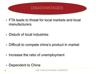 PAK CHINA ECONOMIC CORRIDOR
 FTA leads to threat for local markets and local
manufacturers
 Disturb of local industries
 Difficult to compete chine’s product in market
 Increase the ratio of unemployment
 Dependent to China
DISADVANTAGES:
 
