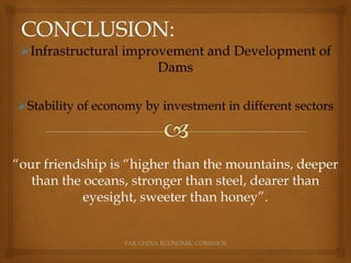 PAK CHINA ECONOMIC CORRIDOR
Infrastructural improvement and Development of
Dams
Stability of economy by investment in different sectors
“our friendship is “higher than the mountains, deeper
than the oceans, stronger than steel, dearer than
eyesight, sweeter than honey”.
 