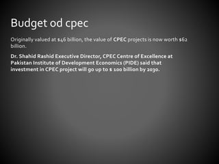 Originally valued at $46 billion, the value of CPEC projects is now worth $62
billion.
Dr. Shahid Rashid Executive Director, CPEC Centre of Excellence at
Pakistan Institute of Development Economics (PIDE) said that
investment in CPEC project will go up to $ 100 billion by 2030.
Budget od cpec
 