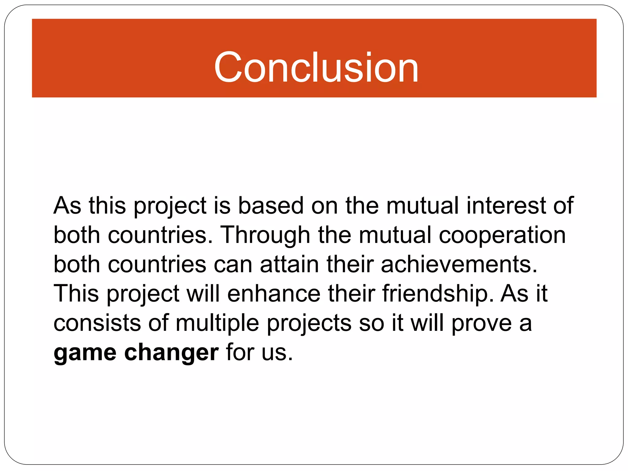 Conclusion
As this project is based on the mutual interest of
both countries. Through the mutual cooperation
both countries can attain their achievements.
This project will enhance their friendship. As it
consists of multiple projects so it will prove a
game changer for us.
 