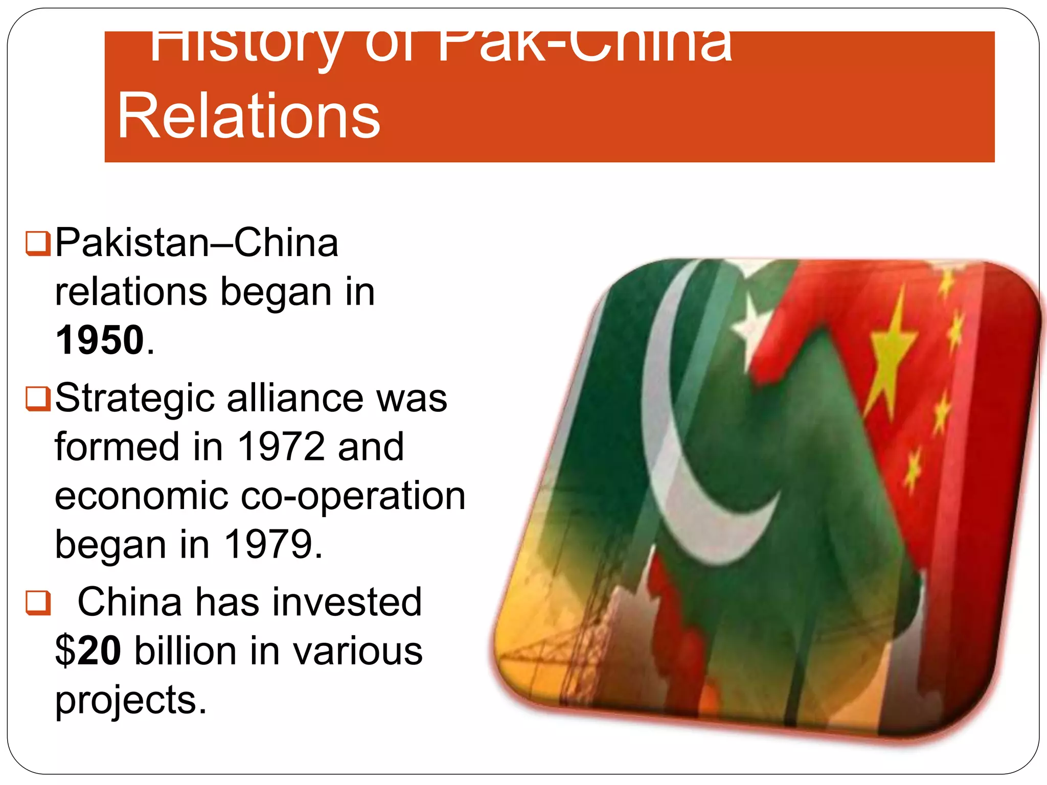 History of Pak-China
Relations
Pakistan–China
relations began in
1950.
Strategic alliance was
formed in 1972 and
economic co-operation
began in 1979.
 China has invested
$20 billion in various
projects.
 