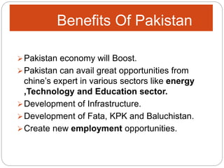 Benefits Of Pakistan
Pakistan economy will Boost.
Pakistan can avail great opportunities from
chine’s expert in various sectors like energy
,Technology and Education sector.
Development of Infrastructure.
Development of Fata, KPK and Baluchistan.
Create new employment opportunities.
 
