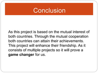 Conclusion
As this project is based on the mutual interest of
both countries. Through the mutual cooperation
both countries can attain their achievements.
This project will enhance their friendship. As it
consists of multiple projects so it will prove a
game changer for us.
 