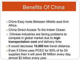 Benefits Of China
China Easy trade Between Middle east And
Africa.
China Direct Access To the Indian Ocean.
 Chinese industries are facing problems to
compete in global market due to high
transportation cost and delivery time.
It would decrease 10,000 km travel distance.
Even if China uses PCEC for 50% of its Oil
supplies then it will save $6 Million every day,
almost $2 billion every year.
 