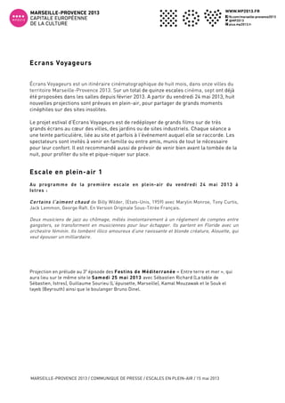  
MARSEILLE-PROVENCE 2013 / COMMUNIQUE DE PRESSE / ESCALES EN PLEIN-AIR / 15 mai 2013
2
Ecrans Voyageurs
Écrans Voyageurs est un itinéraire cinématographique de huit mois, dans onze villes du
territoire Marseille-Provence 2013. Sur un total de quinze escales cinéma, sept ont déjà
été proposées dans les salles depuis février 2013. A partir du vendredi 24 mai 2013, huit
nouvelles projections sont prévues en plein-air, pour partager de grands moments
cinéphiles sur des sites insolites.
Le projet estival d’Ecrans Voyageurs est de redéployer de grands films sur de très
grands écrans au cœur des villes, des jardins ou de sites industriels. Chaque séance a
une teinte particulière, liée au site et parfois à l’événement auquel elle se raccorde. Les
spectateurs sont invités à venir en famille ou entre amis, munis de tout le nécessaire
pour leur confort. Il est recommandé aussi de prévoir de venir bien avant la tombée de la
nuit, pour profiter du site et pique-niquer sur place.
Escale en plein-air 1
Au programme de la première escale en plein-air du vendredi 24 mai 2013 à
Istres :
Certains l’aiment chaud de Billy Wilder, (Etats-Unis, 1959) avec Marylin Monroe, Tony Curtis,
Jack Lemmon, George Raft. En Version Originale Sous-Titrée Français.
Deux musiciens de jazz au chômage, mêlés involontairement à un règlement de comptes entre
gangsters, se transforment en musiciennes pour leur échapper. Ils partent en Floride avec un
orchestre féminin. Ils tombent illico amoureux d’une ravissante et blonde créature, Alouette, qui
veut épouser un milliardaire.
Projection en prélude au 3è
épisode des Festins de Méditerranée « Entre terre et mer », qui
aura lieu sur le même site le Samedi 25 mai 2013 avec Sébastien Richard (La table de
Sébastien, Istres), Guillaume Sourieu (L’épuisette, Marseille), Kamal Mouzawak et le Souk el
tayeb (Beyrouth) ainsi que le boulanger Bruno Dinel.
 