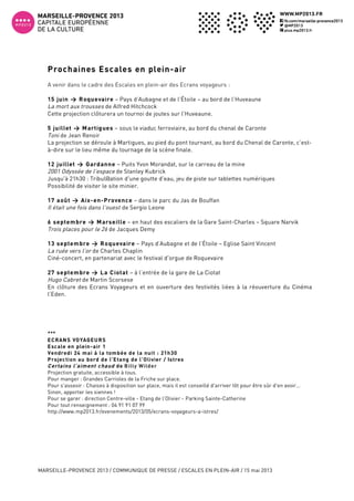  
MARSEILLE-PROVENCE 2013 / COMMUNIQUE DE PRESSE / ESCALES EN PLEIN-AIR / 15 mai 2013
3
Prochaines Escales en plein-air
A venir dans le cadre des Escales en plein-air des Ecrans voyageurs :
15 juin > Roquevaire – Pays d’Aubagne et de l’Étoile – au bord de l’Huveaune
La mort aux trousses de Alfred Hitchcock
Cette projection clôturera un tournoi de joutes sur l’Huveaune.
5 juillet > Martigues – sous le viaduc ferroviaire, au bord du chenal de Caronte
Toni de Jean Renoir
La projection se déroule à Martigues, au pied du pont tournant, au bord du Chenal de Caronte, c’est-
à-dire sur le lieu même du tournage de la scène finale.
12 juillet > Gardanne – Puits Yvon Morandat, sur le carreau de la mine
2001 Odyssée de l’espace de Stanley Kubrick
Jusqu'à 21h30 : Tribul@ation d'une goutte d'eau, jeu de piste sur tablettes numériques
Possibilité de visiter le site minier.
17 août > Aix-en-Provence – dans le parc du Jas de Bouffan
Il était une fois dans l’ouest de Sergio Leone
6 septembre > Marseille – en haut des escaliers de la Gare Saint-Charles – Square Narvik
Trois places pour le 26 de Jacques Demy
13 septembre > Roquevaire – Pays d’Aubagne et de l’Étoile – Eglise Saint Vincent
La ruée vers l’or de Charles Chaplin
Ciné-concert, en partenariat avec le festival d'orgue de Roquevaire
27 septembre > La Ciotat – à l’entrée de la gare de La Ciotat
Hugo Cabret de Martin Scorsese
En clôture des Ecrans Voyageurs et en ouverture des festivités liées à la réouverture du Cinéma
l’Eden.
***	
  
ECRANS VOYAGEURS
Escale en plein-air 1
Vendredi 24 mai à la tombée de la nuit : 21h30
Projection au bord de l’Etang de l’Olivier / Istres
Certains l’aiment chaud de Billy Wilder
Projection gratuite, accessible à tous.
Pour manger : Grandes Carrioles de la Friche sur place.
Pour s'asseoir : Chaises à disposition sur place, mais il est conseillé d'arriver tôt pour être sûr d'en avoir...
Sinon, apporter les siennes !
Pour se garer : direction Centre-ville - Etang de l’Olivier - Parking Sainte-Catherine
Pour tout renseignement : 04 91 91 07 99
http://www.mp2013.fr/evenements/2013/05/ecrans-voyageurs-a-istres/
 