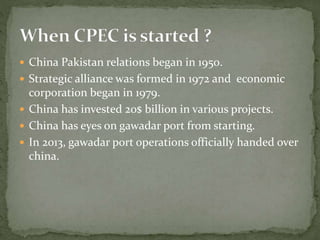  China Pakistan relations began in 1950.
 Strategic alliance was formed in 1972 and economic
corporation began in 1979.
 China has invested 20$ billion in various projects.
 China has eyes on gawadar port from starting.
 In 2013, gawadar port operations officially handed over
china.
 