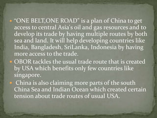  “ONE BELT,ONE ROAD" is a plan of China to get
access to central Asia's oil and gas resources and to
develop its trade by having multiple routes by both
sea and land. It will help developing countries like
India, Bangladesh, SriLanka, Indonesia by having
more access to the trade.
 OBOR tackles the usual trade route that is created
by USA which benefits only few countries like
singapore.
 China is also claiming more parts of the south
China Sea and Indian Ocean which created certain
tension about trade routes of usual USA.
 