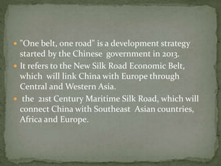  "One belt, one road" is a development strategy
started by the Chinese government in 2013.
 It refers to the New Silk Road Economic Belt,
which will link China with Europe through
Central and Western Asia.
 the 21st Century Maritime Silk Road, which will
connect China with Southeast Asian countries,
Africa and Europe.
 