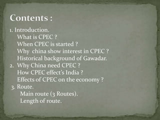 1. Introduction.
What is CPEC ?
When CPEC is started ?
Why china show interest in CPEC ?
Historical background of Gawadar.
2. Why China need CPEC ?
How CPEC effect’s India ?
Effects of CPEC on the economy ?
3. Route.
Main route (3 Routes).
Length of route.
 