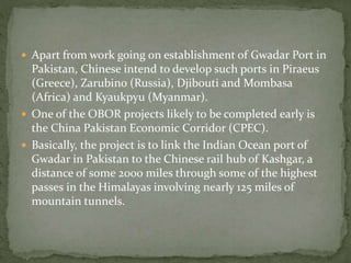  Apart from work going on establishment of Gwadar Port in
Pakistan, Chinese intend to develop such ports in Piraeus
(Greece), Zarubino (Russia), Djibouti and Mombasa
(Africa) and Kyaukpyu (Myanmar).
 One of the OBOR projects likely to be completed early is
the China Pakistan Economic Corridor (CPEC).
 Basically, the project is to link the Indian Ocean port of
Gwadar in Pakistan to the Chinese rail hub of Kashgar, a
distance of some 2000 miles through some of the highest
passes in the Himalayas involving nearly 125 miles of
mountain tunnels.
 