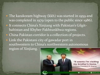  The karakoram highway (kkh) was started in 1959 and
was completed in 1979 (open to the public since 1986).
 It connects China’s Xinjiang with Pakistan’s Gilgit-
baltistan and Khyber Pakhtunkhwa regions.
 China Pakistan corridor is a collection of projects.
 Link the Pakistani city of gawadar port in
southwestern to China’s northwestern autonomous
region of Xinjiang.
 