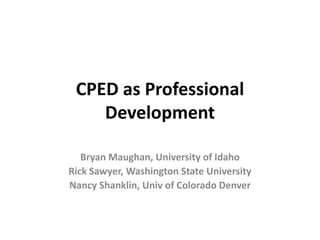CPED as Professional
Development
Bryan Maughan, University of Idaho
Rick Sawyer, Washington State University
Nancy Shanklin, Univ of Colorado Denver
 
