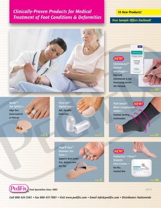 Clinically-Proven Products for Medical
Treatment of Foot Conditions & Deformities

14 New Products!
Free Sample Offers Enclosed!

NEW!
Clotrimazoil™
Topical
Antifungal—
First with
Clotrimazole & Our
Penetrating Carrier
Oils Formula
PAGE

PAGE

Budin™
Toe Splints—

Visco-GEL®
Digital Cap—

Align Toes

Soft, Durable
Protection

21

PAGE

46

Pedi-Smart®
NEW!
Black Compression
Anklet—

Conservatively

47

Controls Swelling,

or Post-op

Fashionably!

PAGE

5

PAGE

7

Prop’R Toes™
Hammer Toe
Crest—

NEW!
Podiatrists” Choice®
Diabetic
Foot Cream—

Supports Bent-Under
Toes, Relieves Sore
Toe Tips

For Dry,
Cracked Skin

PAGE

®

Foot Specialists Since 1885

5

2013

Call 800-424-5561 • Fax 800-431-7801 • Visit www.pedifix.com • Email info@pedifix.com • Distributors Nationwide

 