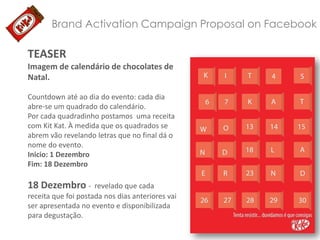 Brand Activation Campaign Proposal on Facebook

TEASER
Imagem de calendário de chocolates de
Natal.
Countdown até ao dia do evento: cada dia
abre-se um quadrado do calendário.
Por cada quadradinho postamos uma receita
com Kit Kat. À medida que os quadrados se
abrem vão revelando letras que no final dá o
nome do evento.
Inicio: 1 Dezembro
Fim: 18 Dezembro

18 Dezembro -

revelado que cada
receita que foi postada nos dias anteriores vai
ser apresentada no evento e disponibilizada
para degustação.

 