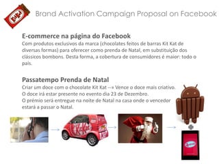 Brand Activation Campaign Proposal on Facebook
E-commerce na página do Facebook
Com produtos exclusivos da marca (chocolates feitos de barras Kit Kat de
diversas formas) para oferecer como prenda de Natal, em substituição dos
clássicos bombons. Desta forma, a cobertura de consumidores é maior: todo o
país.

Passatempo Prenda de Natal
Criar um doce com o chocolate Kit Kat --» Vence o doce mais criativo.
O doce irá estar presente no evento dia 23 de Dezembro.
O prémio será entregue na noite de Natal na casa onde o vencedor
estará a passar o Natal.

 