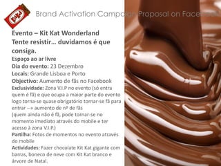 Brand Activation Campaign Proposal on Facebook
Evento – Kit Kat Wonderland
Tente resistir… duvidamos é que
consiga.
Espaço ao ar livre
Dia do evento: 23 Dezembro
Locais: Grande Lisboa e Porto
Objectivo: Aumento de fãs no Facebook
Exclusividade: Zona V.I.P no evento (só entra
quem é fã) e que ocupa a maior parte do evento
logo torna-se quase obrigatório tornar-se fã para
entrar --» aumento de nº de fãs
(quem ainda não é fã, pode tornar-se no
momento imediato através do mobile e ter
acesso à zona V.I.P.)
Partilha: Fotos de momentos no evento através
do mobile
Actividades: Fazer chocolate Kit Kat gigante com
barras, boneco de neve com Kit Kat branco e
árvore de Natal.

 