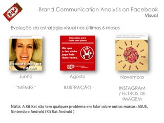 Brand Communication Analysis on Facebook
Visual

Evolução da estratégia visual nos últimos 6 meses

Junho

Agosto

Novembro

“MEMES”

ILUSTRAÇÃO

INSTAGRAM
/ FILTROS DE
IMAGEM

Nota: A Kit Kat não tem qualquer problema em falar sobre outras marcas: ASUS,
Nintendo e Android (Kit Kat Android )

 