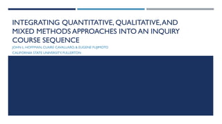 INTEGRATING QUANTITATIVE, QUALITATIVE,AND
MIXED METHODS APPROACHES INTO AN INQUIRY
COURSE SEQUENCE
JOHN L. HOFFMAN, CLAIRE CAVALLARO, & EUGENE FUJIMOTO
CALIFORNIA STATE UNIVERSITY,FULLERTON
 