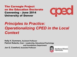 The Carnegie Project
on the Education Doctorate
Convening - June 2014
University of Denver
Principles to Practice:
Operationalizing CPED in the Local
Context
Kelly H. Summers, Assistant Professor
Patrick Roberts, Chair – Leadership, Educational Psychology
and Foundations Department
Jon G. Crawford, Associate Professor
 