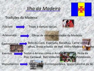 Ilha da Madeira
  Tradições da Madeira:

Folclore         Trajes e danças típicas.

Artesanato          Obras de vimes e bordados da Madeira.

Gastronomia      Bolo do Caco, Espetada, Bacalhau, Carne vinho e
                 alhos, Broas e bolos de mel, Vinho Madeira, Poncha.

Eventos       Festas e Arraias como o Arraial do Monte, Festa da
              Flor, Carnaval, Rali Vinho Madeira , Fogo Pirotécnico.

Monumentos        Museu Arte Contemporânea, Igreja Catedral da Sé.
 