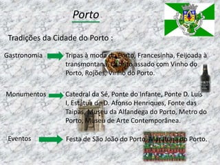Porto
 Tradições da Cidade do Porto :
Gastronomia      Tripas à moda do Porto, Francesinha, Feijoada à
                 transmontana, Cabrito assado com Vinho do
                 Porto, Rojões, Vinho do Porto.

Monumentos       Catedral da Sé, Ponte do Infante, Ponte D. Luís
                 I, Estátua de D. Afonso Henriques, Fonte das
                 Taipas, Museu da Alfandega do Porto, Metro do
                 Porto, Museu de Arte Contemporânea.

 Eventos         Festa de São João do Porto, Maratona do Porto.
 