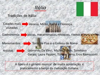 Itália
   Tradições de Itália:

Cidades mais        Veneza, Milão, Roma e Florença.
  visitadas

Gastronomia        pizzas, macarronadas, nhoques, risotos e bons vinhos.

Monumentos             Torre de Pisa e o Coliseu de Roma .

Artistas            Leonardo Da Vinci, Michelangelo, Tommaso
                    Gerasi, Laura Pausini, Tiziano Ferro, Eros Ramazzotti.

           A ópera é o género musical de muita apreciação, é
              praticamente o berço da civilização Italiana.
 