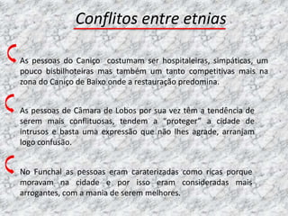 Conflitos entre etnias

As pessoas do Caniço costumam ser hospitaleiras, simpáticas, um
pouco bisbilhoteiras mas também um tanto competitivas mais na
zona do Caniço de Baixo onde a restauração predomina.


As pessoas de Câmara de Lobos por sua vez têm a tendência de
serem mais conflituosas, tendem a “proteger” a cidade de
intrusos e basta uma expressão que não lhes agrade, arranjam
logo confusão.


No Funchal as pessoas eram caraterizadas como ricas porque
moravam na cidade e por isso eram consideradas mais
arrogantes, com a mania de serem melhores.
 