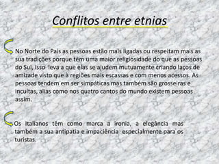 Conflitos entre etnias

No Norte do Pais as pessoas estão mais ligadas ou respeitam mais as
sua tradições porque têm uma maior religiosidade do que as pessoas
do Sul, isso leva a que elas se ajudem mutuamente criando laços de
amizade visto que à regiões mais escassas e com menos acessos. As
pessoas tendem em ser simpáticas mas também são grosseiras e
incultas, alias como nos quatro cantos do mundo existem pessoas
assim.


Os Italianos têm como marca a ironia, a elegância mas
também a sua antipatia e impaciência especialmente para os
turistas.
 