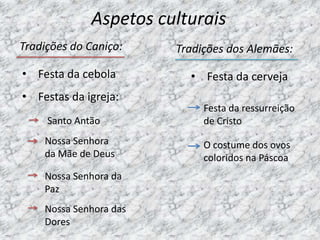 Aspetos culturais
Tradições do Caniço:    Tradições dos Alemães:

• Festa da cebola         • Festa da cerveja
• Festas da igreja:
                             Festa da ressurreição
     Santo Antão             de Cristo
    Nossa Senhora            O costume dos ovos
    da Mãe de Deus           coloridos na Páscoa
    Nossa Senhora da
    Paz
    Nossa Senhora das
    Dores
 