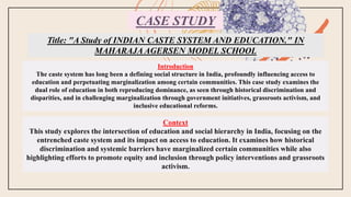 CASE STUDY
Title: "A Study of INDIAN CASTE SYSTEM AND EDUCATION." IN
MAHARAJA AGERSEN MODEL SCHOOL
Introduction
The caste system has long been a defining social structure in India, profoundly influencing access to
education and perpetuating marginalization among certain communities. This case study examines the
dual role of education in both reproducing dominance, as seen through historical discrimination and
disparities, and in challenging marginalization through government initiatives, grassroots activism, and
inclusive educational reforms.
Context
This study explores the intersection of education and social hierarchy in India, focusing on the
entrenched caste system and its impact on access to education. It examines how historical
discrimination and systemic barriers have marginalized certain communities while also
highlighting efforts to promote equity and inclusion through policy interventions and grassroots
activism.
 