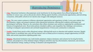 • Class: Educational institutions often perpetuate social stratification by favoring students from affluent backgrounds. This
manifests in various ways, such as elite private schools offering superior facilities, extracurricular opportunities, and networking
connections, while public schools in low-income areas struggle with inadequate resources.
• Caste: The caste system continues to influence educational opportunities and experiences in India. Lower-caste students face
discrimination, stigma, and unequal treatment within educational institutions, affecting their academic performance and
psychological well-being. Moreover, the curriculum often reflects dominant caste narratives, neglecting the contributions and
histories of marginalized castes. Reservation policies intended to address caste inequalities face challenges and resistance,
resulting in inadequate representation and continued marginalization of lower-caste communities in education.
• Gender: Gender biases persist within educational settings, affecting both access to education and academic outcomes. Despite
improvements in enrollment rates, girls still face barriers such as limited access to resources, unequal opportunities in STEM
fields, and societal expectations regarding gender roles.
• Religion: Educational institutions may inadvertently perpetuate religious dominance and exclusion by favoring the beliefs,
practices, and perspectives of the dominant religion. Religious minorities may face discrimination, harassment, and exclusion
within educational settings, leading to feelings of alienation and marginalization.
Reproducing Dominance
 