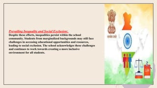 Prevailing Inequality and Social Exclusion:
Despite these efforts, inequalities persist within the school
community. Students from marginalized backgrounds may still face
challenges in accessing educational opportunities and resources,
leading to social exclusion. The school acknowledges these challenges
and continues to work towards creating a more inclusive
environment for all students.
 