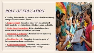ROLE OF EDUCATION
Certainly, here are the key roles of education in addressing
marginalization in brief points:
1. Empowerment: Education empowers marginalized
individuals by providing them with knowledge and skills.
2. Reduction of inequalities: Education helps reduce
disparities in opportunities and outcomes.
3. Promotion of inclusion: Education fosters inclusivity
and combats stigmatization.
4. Breaking the cycle: Education breaks the cycle of
intergenerational marginalization.
5. Critical consciousness: Education cultivates critical
awareness and advocacy for systemic change.
 