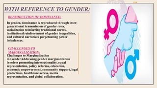 WITH REFERENCE TO GENDER:
REPRODUCTION OF DOMINANCE:
In gender, dominance is reproduced through inter-
generational transmission of gender roles,
socialization reinforcing traditional norms,
institutional reinforcement of gender inequalities,
and cultural narratives perpetuating power
imbalances.
Challenges to Marginalization
in GenderAddressing gender marginalization
involves promoting intersectionality, equal
representation, policy reforms, education,
economic empowerment, community support, legal
protections, healthcare access, media
representation, and global collaboration.
CHALLENGES TO
MARGINALIZATION:
 