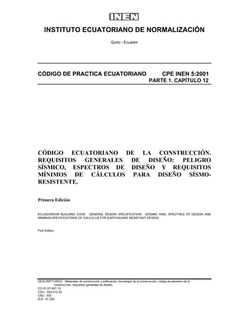 INSTITUTO ECUATORIANO DE NORMALIZACIÓN
Quito - Ecuador
CÓDIGO DE PRACTICA ECUATORIANO CPE INEN 5:2001
PARTE 1. CAPÍTULO 12
CÓDIGO ECUATORIANO DE LA CONSTRUCCIÓN.
REQUISITOS GENERALES DE DISEÑO: PELIGRO
SÍSMICO, ESPECTROS DE DISEÑO Y REQUISITOS
MÍNIMOS DE CÁLCULOS PARA DISEÑO SÍSMO-
RESISTENTE.
Primera Edición
ECUADOREAN BUILDING CODE. GENERAL DESIGN SPECIFICATION. SEISMIC RISK, SPECTRES OF DESIGN AND
MINIMUN SPECIFICATIONS OF CALCULUS FOR EARTHQUAKE RESISTANT DESIGN.
First Edition
DESCRIPTORES: Materiales de construcción y edificación, tecnología de la construcción, código ecuatoriano de la
construcción, requisitos generales de diseño.
CO 01.07-601.10
CDU: 624.012.45
CIIU: 000
ICS: 91.200
 